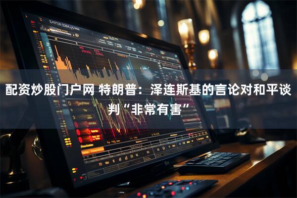 配资炒股门户网 特朗普：泽连斯基的言论对和平谈判“非常有害”