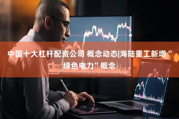 中国十大杠杆配资公司 概念动态|海陆重工新增“绿色电力”概念