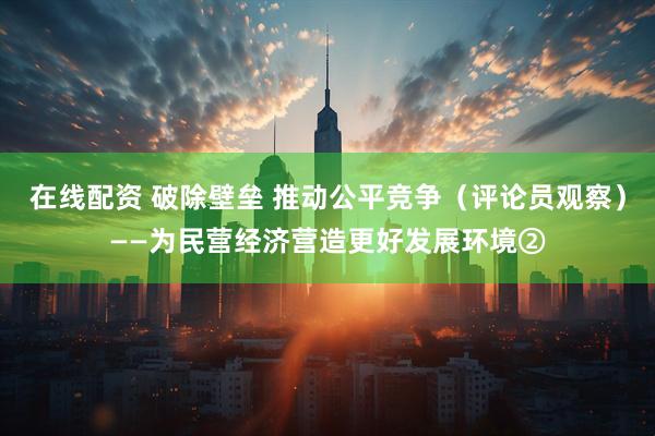 在线配资 破除壁垒 推动公平竞争（评论员观察）——为民营经济营造更好发展环境②