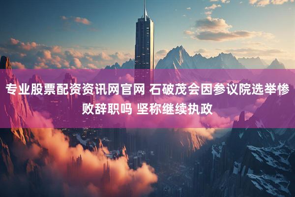 专业股票配资资讯网官网 石破茂会因参议院选举惨败辞职吗 坚称继续执政