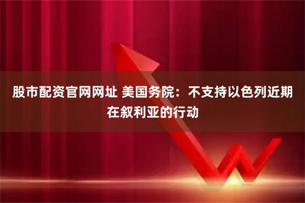 股市配资官网网址 美国务院：不支持以色列近期在叙利亚的行动