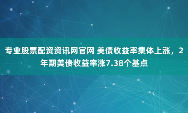 专业股票配资资讯网官网 美债收益率集体上涨，2年期美债收益率涨7.38个基点