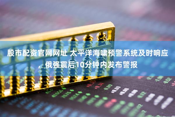 股市配资官网网址 太平洋海啸预警系统及时响应，俄强震后10分钟内发布警报