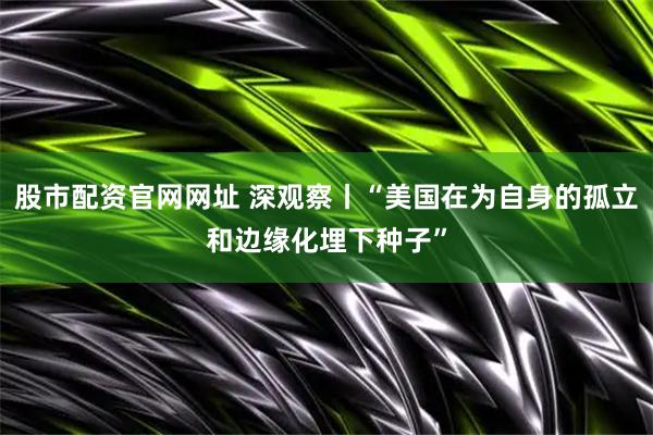 股市配资官网网址 深观察丨“美国在为自身的孤立和边缘化埋下种子”