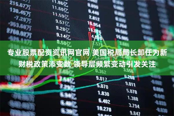 专业股票配资资讯网官网 美国税局局长卸任为新财税政策添变数 领导层频繁变动引发关注