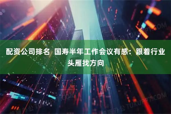 配资公司排名  国寿半年工作会议有感：跟着行业头雁找方向