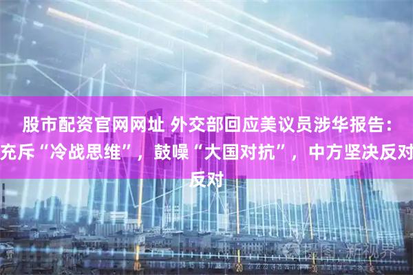 股市配资官网网址 外交部回应美议员涉华报告：充斥“冷战思维”，鼓噪“大国对抗”，中方坚决反对