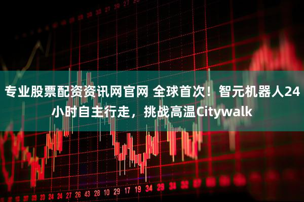 专业股票配资资讯网官网 全球首次！智元机器人24小时自主行走，挑战高温Citywalk
