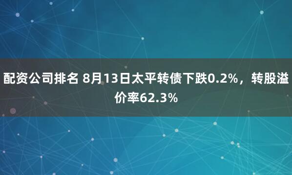 配资公司排名 8月13日太平转债下跌0.2%，转股溢价率62.3%