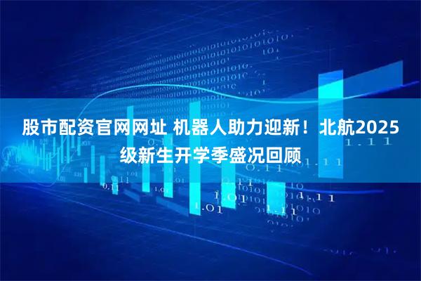 股市配资官网网址 机器人助力迎新！北航2025级新生开学季盛况回顾
