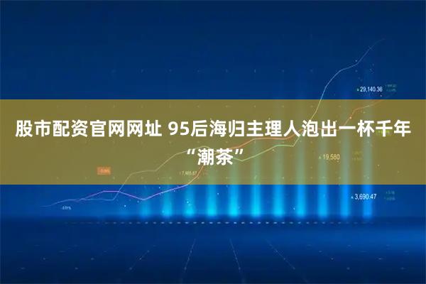 股市配资官网网址 95后海归主理人泡出一杯千年“潮茶”