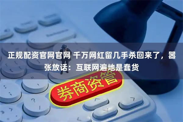 正规配资官网官网 千万网红留几手杀回来了，嚣张放话：互联网遍地是蠢货