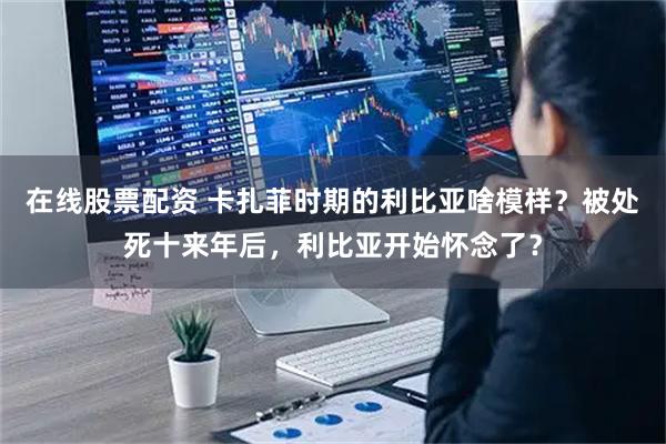 在线股票配资 卡扎菲时期的利比亚啥模样？被处死十来年后，利比亚开始怀念了？