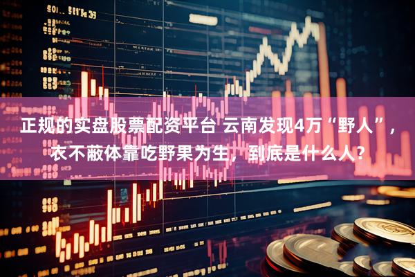 正规的实盘股票配资平台 云南发现4万“野人”,衣不蔽体靠吃野果为生,到底是什么人?