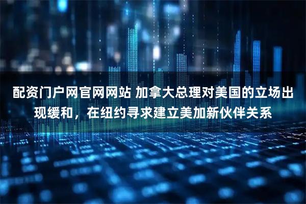 配资门户网官网网站 加拿大总理对美国的立场出现缓和，在纽约寻求建立美加新伙伴关系