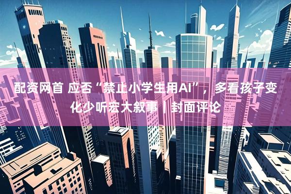 配资网首 应否“禁止小学生用AI”，多看孩子变化少听宏大叙事｜封面评论