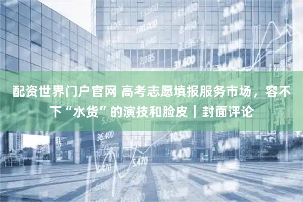 配资世界门户官网 高考志愿填报服务市场，容不下“水货”的演技和脸皮｜封面评论