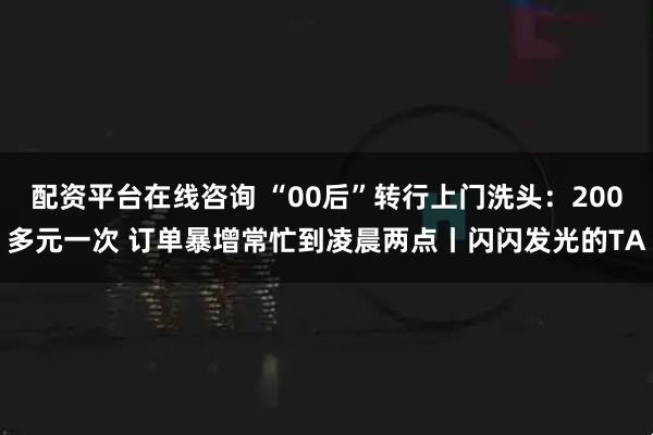 配资平台在线咨询 “00后”转行上门洗头：200多元一次 订单暴增常忙到凌晨两点丨闪闪发光的TA