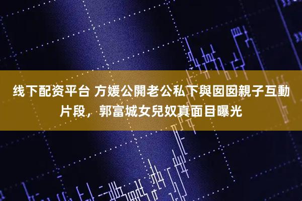 线下配资平台 方媛公開老公私下與囡囡親子互動片段，郭富城女兒奴真面目曝光
