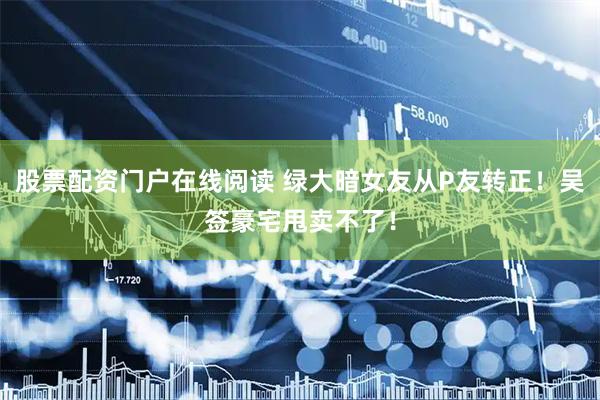股票配资门户在线阅读 绿大暗女友从P友转正!吴签豪宅甩卖不了!