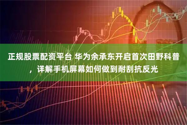 正规股票配资平台 华为余承东开启首次田野科普,详解手机屏幕如何做到耐刮抗反光