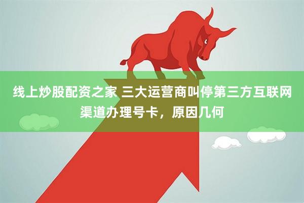 线上炒股配资之家 三大运营商叫停第三方互联网渠道办理号卡，原因几何